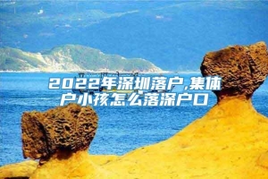 2022年深圳落户,集体户小孩怎么落深户口