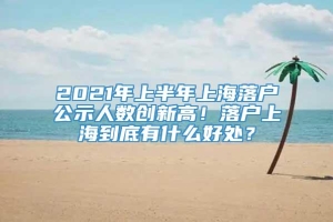 2021年上半年上海落户公示人数创新高！落户上海到底有什么好处？
