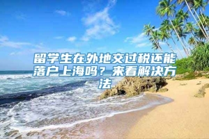 留学生在外地交过税还能落户上海吗？来看解决方法