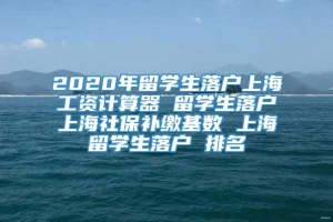 2020年留学生落户上海工资计算器 留学生落户上海社保补缴基数 上海留学生落户 排名
