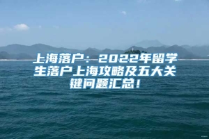 上海落户：2022年留学生落户上海攻略及五大关键问题汇总！