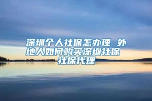 深圳个人社保怎办理 外地人如何购买深圳社保 社保代理
