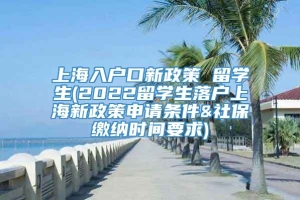 上海入户口新政策 留学生(2022留学生落户上海新政策申请条件&社保缴纳时间要求)