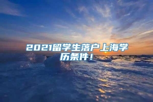 2021留学生落户上海学历条件！