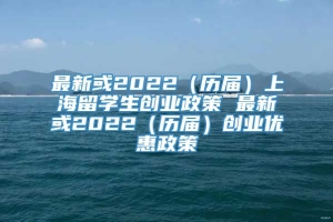 最新或2022（历届）上海留学生创业政策 最新或2022（历届）创业优惠政策