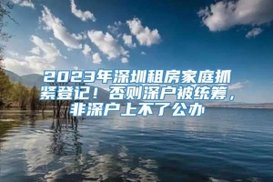 2023年深圳租房家庭抓紧登记！否则深户被统筹，非深户上不了公办