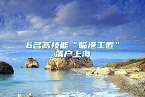 6名高技能“临港工匠”落户上海