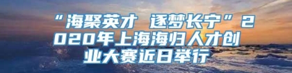 “海聚英才 逐梦长宁”2020年上海海归人才创业大赛近日举行