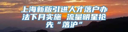 上海新版引进人才落户办法下月实施 流量明星抢先“落沪”
