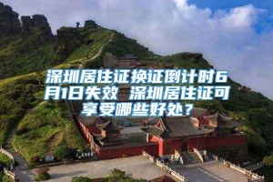 深圳居住证换证倒计时6月1日失效 深圳居住证可享受哪些好处？