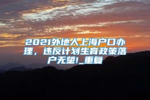 2021外地人上海户口办理，违反计划生育政策落户无望!_重复