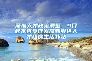 深圳人才政策调整：9月起不再受理发放新引进人才租房生活补贴