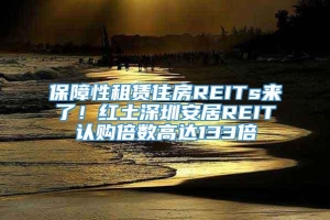 保障性租赁住房REITs来了！红土深圳安居REIT认购倍数高达133倍