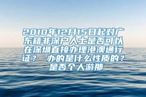 2010年12月15日起对广东籍非深户人士是否可以在深圳直接办理港澳通行证？ 办的是什么性质的？ 是否个人游那