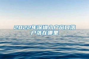 2022年深圳入户窗口落户落在哪里