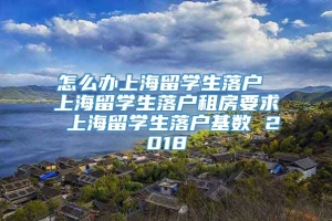 怎么办上海留学生落户 上海留学生落户租房要求 上海留学生落户基数 2018