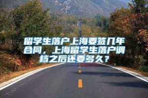 留学生落户上海要签几年合同，上海留学生落户调档之后还要多久？