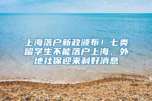 上海落户新政颁布！七类留学生不能落户上海，外地社保迎来利好消息