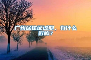广州居住证过期，有什么影响？