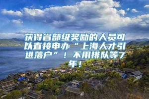 获得省部级奖励的人员可以直接申办“上海人才引进落户”！不用排队等7年！