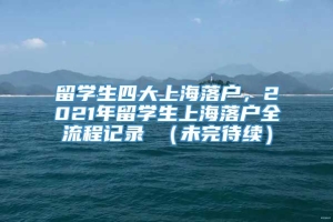 留学生四大上海落户，2021年留学生上海落户全流程记录 （未完待续）