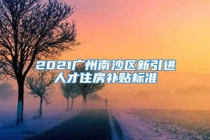 2021广州南沙区新引进人才住房补贴标准