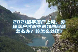 2021留学落户上海，办理落户过程中遇到的问题怎么办？该怎么处理？
