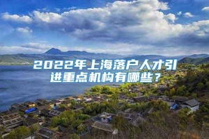2022年上海落户人才引进重点机构有哪些？