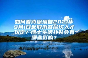 如何看待深圳自2021年9月1日起取消高层次人才认定？博士生活补贴会有哪些影响？