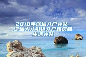 2018年深圳入户补贴_深圳人才引进入户租房和生活补贴
