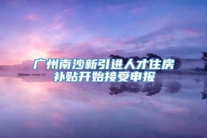 广州南沙新引进人才住房补贴开始接受申报