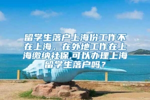 留学生落户上海份工作不在上海，在外地工作在上海缴纳社保,可以办理上海留学生落户吗？