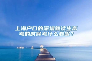 上海户口的深圳就读生高考的时候考什么卷呢？