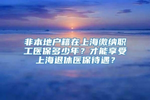 非本地户籍在上海缴纳职工医保多少年？才能享受上海退休医保待遇？