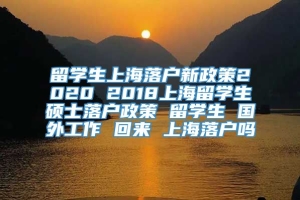 留学生上海落户新政策2020 2018上海留学生硕士落户政策 留学生 国外工作 回来 上海落户吗