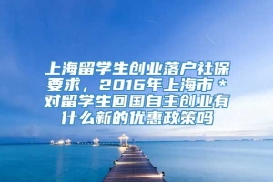 上海留学生创业落户社保要求，2016年上海市＊对留学生回国自主创业有什么新的优惠政策吗
