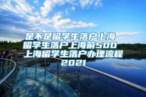 是不是留学生落户上海 留学生落户上海前500 上海留学生落户办理流程2021