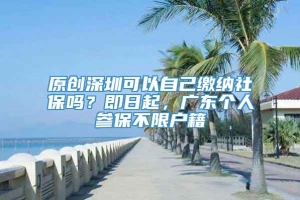原创深圳可以自己缴纳社保吗？即日起，广东个人参保不限户籍