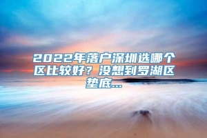 2022年落户深圳选哪个区比较好？没想到罗湖区垫底...