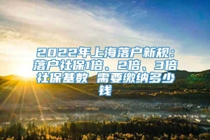 2022年上海落户新规：落户社保1倍、2倍、3倍社保基数 需要缴纳多少钱
