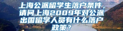 上海公派留学生落户条件，请问上海2009年对公派出国留学人员有什么落户政策？