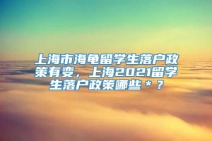 上海市海龟留学生落户政策有变，上海2021留学生落户政策哪些＊？
