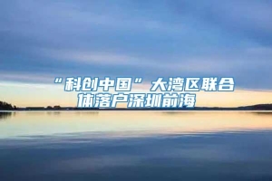 “科创中国”大湾区联合体落户深圳前海