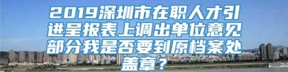 2019深圳市在职人才引进呈报表上调出单位意见部分我是否要到原档案处盖章？