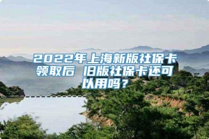 2022年上海新版社保卡领取后 旧版社保卡还可以用吗？