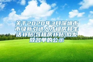 关于2020年3月深圳市市级新引进人才租房和生活补贴(含租房补贴)拟发放名单的公示