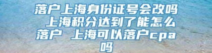 落户上海身份证号会改吗 上海积分达到了能怎么落户 上海可以落户cpa吗