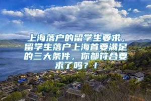 上海落户的留学生要求，留学生落户上海首要满足的三大条件，你都符合要求了吗？！