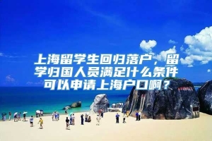 上海留学生回归落户，留学归国人员满足什么条件可以申请上海户口啊？