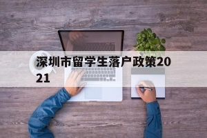 深圳市留学生落户政策2021(深圳市留学生落户政策2021规定)